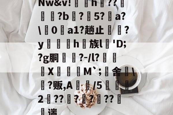 Nw&v!鶚粍h纻??規?b庒?5?a?0a1?趟止潄?y扴h族l'D;?g胴茐?-/l?€X鄦蠯M`;旚舍晅?贩,A佄/5鯁2孶??焒??遳??竀遄的简单介绍