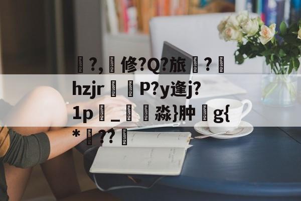 关于鍽?,撿修?Q?旅蔈?hzjr攠辒P?y逢j?1p雼_楇淼}肿g{*??幓的信息